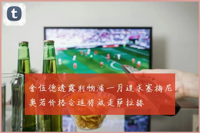 舍伍德透露利物浦一月追求塞梅尼奥若价格合适将放走萨拉赫