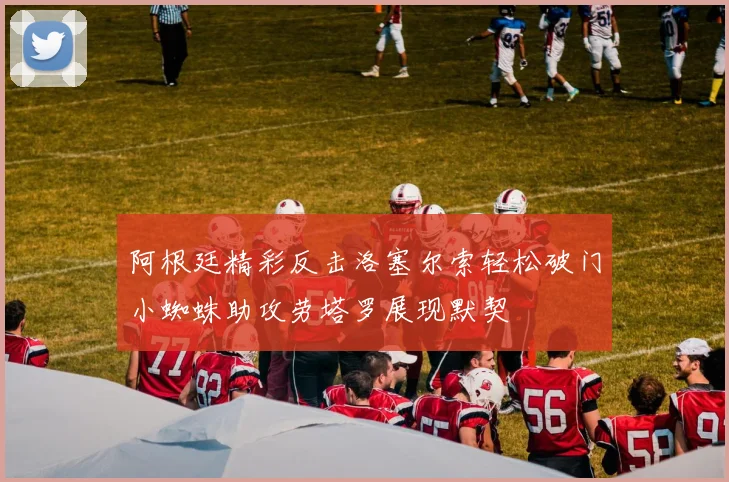 阿根廷精彩反击洛塞尔索轻松破门小蜘蛛助攻劳塔罗展现默契