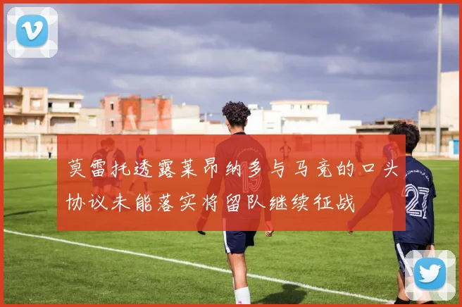 莫雷托透露莱昂纳多与马竞的口头协议未能落实将留队继续征战
