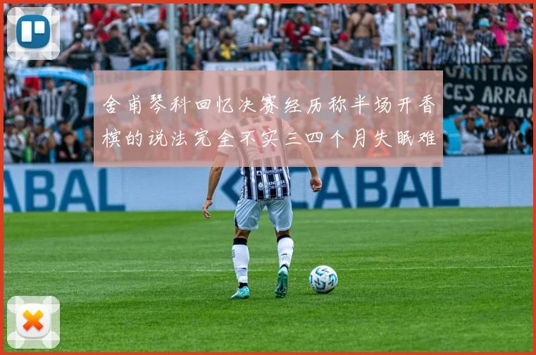 舍甫琴科回忆决赛经历称半场开香槟的说法完全不实三四个月失眠难以释怀