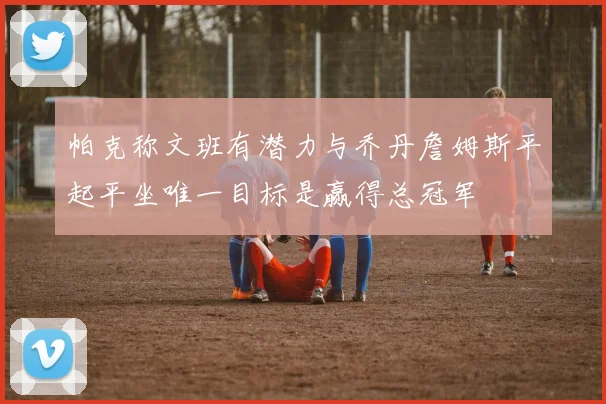 帕克称文班有潜力与乔丹詹姆斯平起平坐唯一目标是赢得总冠军