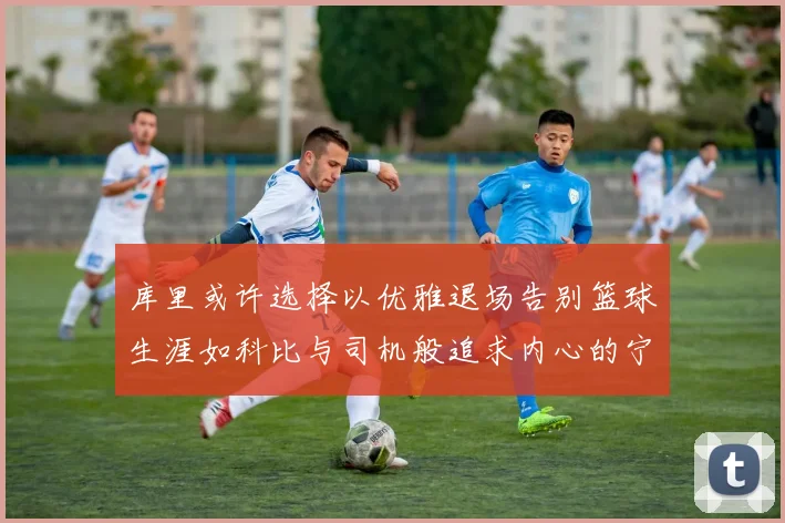 库里或许选择以优雅退场告别篮球生涯如科比与司机般追求内心的宁静