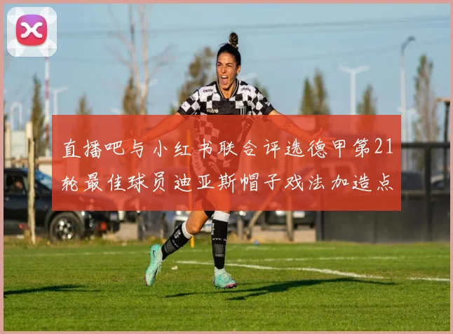 直播吧与小红书联合评选德甲第21轮最佳球员迪亚斯帽子戏法加造点独造五球