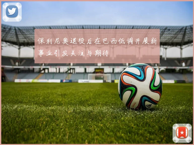 保利尼奥退役后在巴西低调开展新事业引发关注与期待