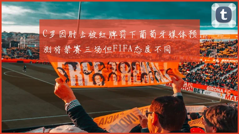 C罗因肘击被红牌罚下葡萄牙媒体预测将禁赛三场但FIFA态度不同
