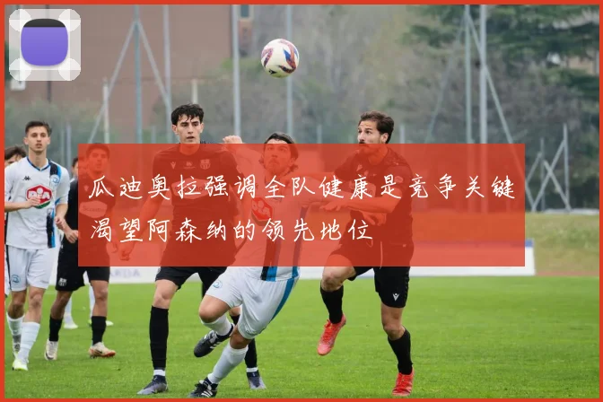 瓜迪奥拉强调全队健康是竞争关键渴望阿森纳的领先地位