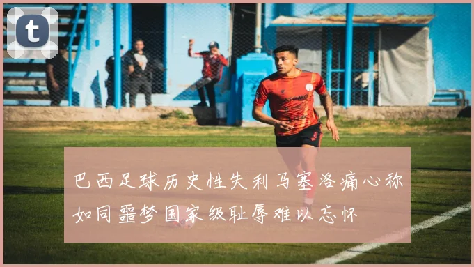 巴西足球历史性失利马塞洛痛心称如同噩梦国家级耻辱难以忘怀